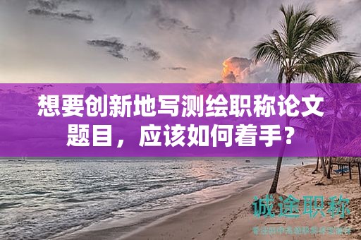 想要創(chuàng)新地寫測繪職稱論文題目，應該如何著手？