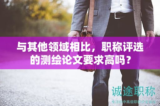 與其他領(lǐng)域相比，職稱評選的測繪論文要求高嗎？