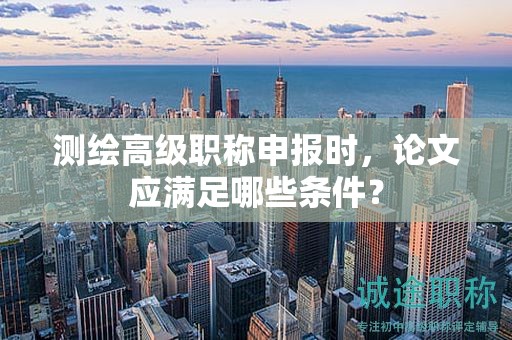 測(cè)繪高級(jí)職稱(chēng)申報(bào)時(shí)，論文應(yīng)滿足哪些條件？