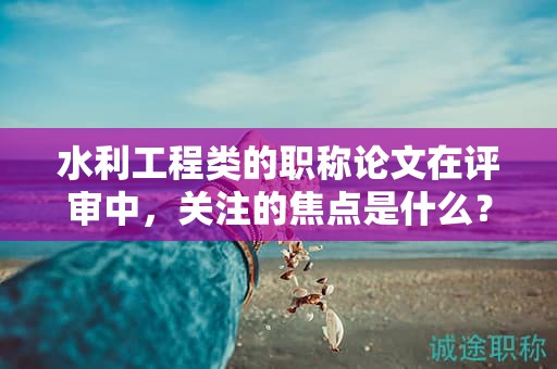 水利工程類的職稱論文在評(píng)審中，關(guān)注的焦點(diǎn)是什么？