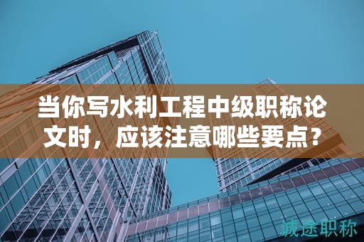 當(dāng)你寫水利工程中級職稱論文時，應(yīng)該注意哪些要點？