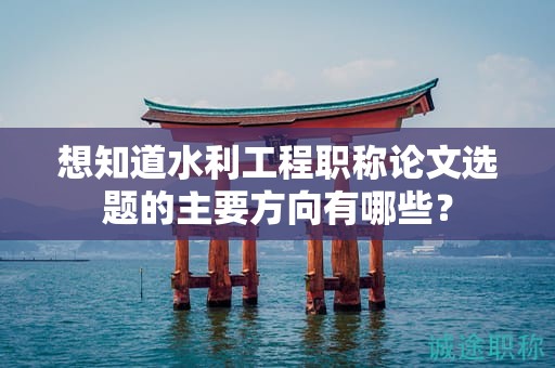 想知道水利工程職稱論文選題的主要方向有哪些？