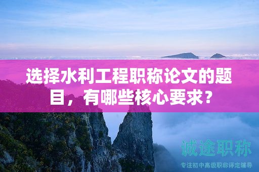 選擇水利工程職稱論文的題目，有哪些核心要求？