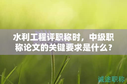 水利工程評(píng)職稱(chēng)時(shí)，中級(jí)職稱(chēng)論文的關(guān)鍵要求是什么？