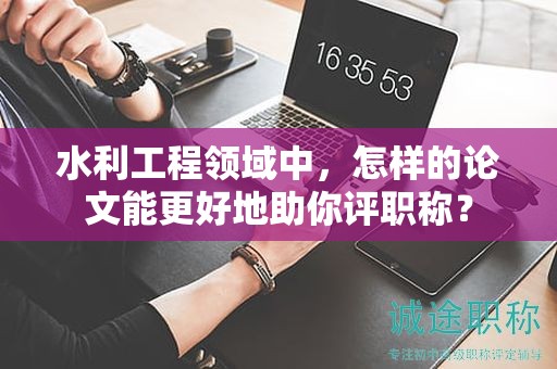 水利工程領(lǐng)域中，怎樣的論文能更好地助你評(píng)職稱？