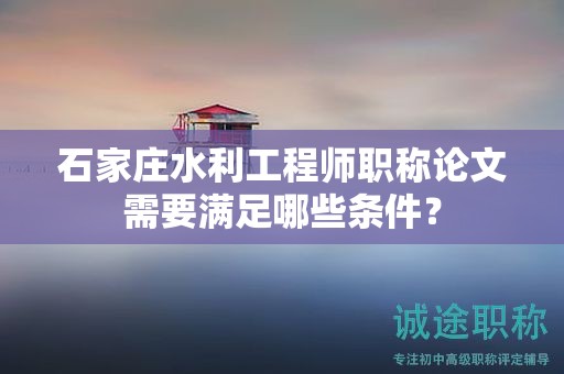 石家莊水利工程師職稱論文需要滿足哪些條件？