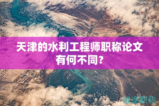 天津的水利工程師職稱論文有何不同？