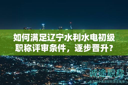 如何滿(mǎn)足遼寧水利水電初級(jí)職稱(chēng)評(píng)審條件，逐步晉升？