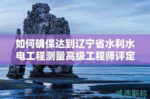 如何確保達(dá)到遼寧省水利水電工程測(cè)量高級(jí)工程師評(píng)定條件及標(biāo)準(zhǔn)？