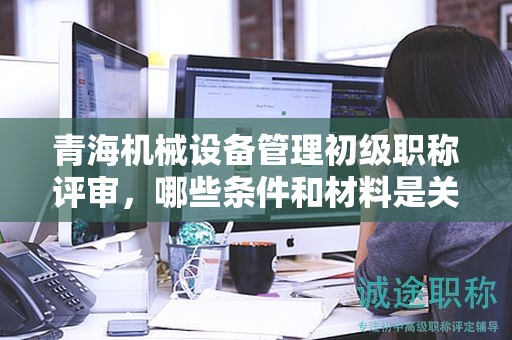 青海機(jī)械設(shè)備管理初級(jí)職稱評(píng)審，哪些條件和材料是關(guān)鍵？