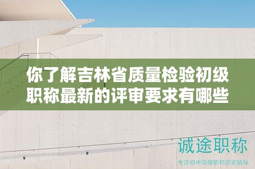 你了解吉林省質(zhì)量檢驗(yàn)初級(jí)職稱最新的評(píng)審要求有哪些嗎？