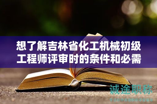 想了解吉林省化工機(jī)械初級(jí)工程師評(píng)審時(shí)的條件和必需材料嗎？