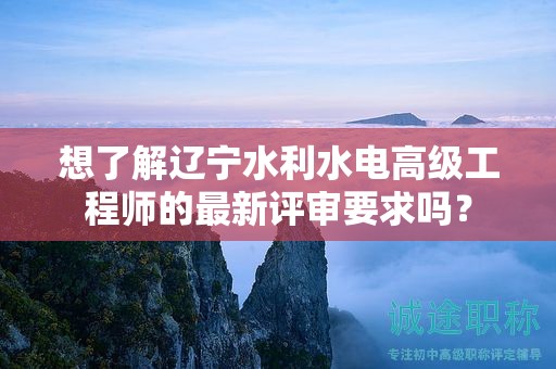 想了解遼寧水利水電高級工程師的最新評審要求嗎？