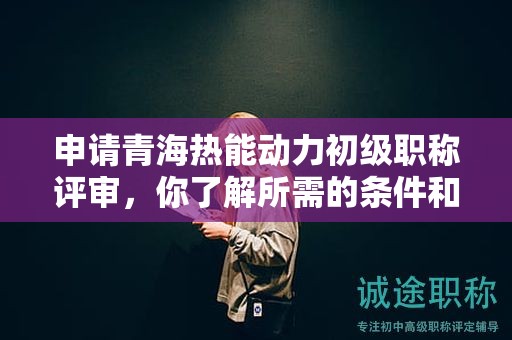 申請青海熱能動力初級職稱評審，你了解所需的條件和材料嗎？