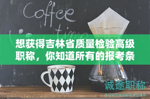 想獲得吉林省質(zhì)量檢驗(yàn)高級(jí)職稱(chēng)，你知道所有的報(bào)考條件和要求嗎？