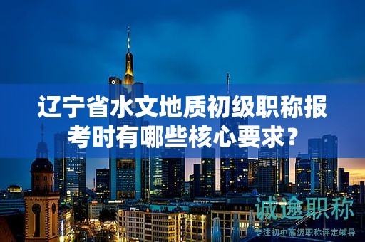 遼寧省水文地質(zhì)初級職稱報考時有哪些核心要求？