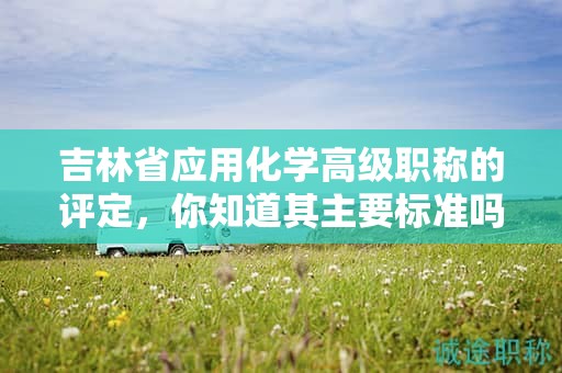 吉林省應(yīng)用化學(xué)高級職稱的評定，你知道其主要標(biāo)準(zhǔn)嗎？
