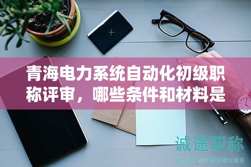 青海電力系統(tǒng)自動(dòng)化初級(jí)職稱評(píng)審，哪些條件和材料是決定性的？