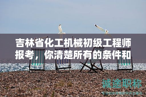 吉林省化工機(jī)械初級工程師報考，你清楚所有的條件和要求嗎？