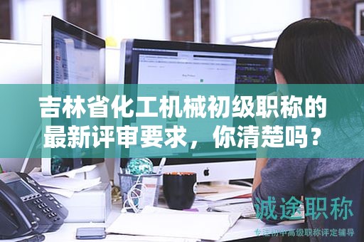 吉林省化工機(jī)械初級職稱的最新評審要求，你清楚嗎？