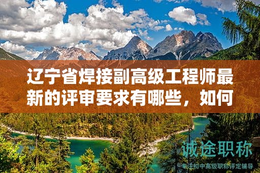 遼寧省焊接副高級(jí)工程師最新的評(píng)審要求有哪些，如何適應(yīng)變化？