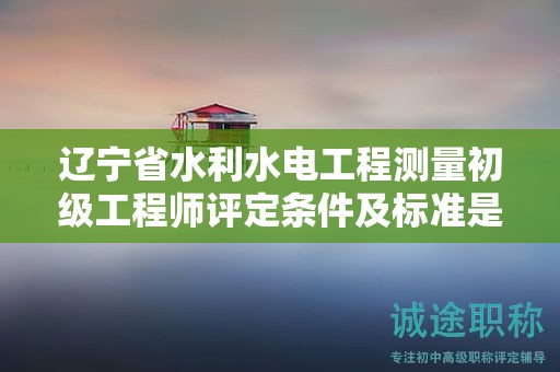 遼寧省水利水電工程測量初級(jí)工程師評定條件及標(biāo)準(zhǔn)是什么？