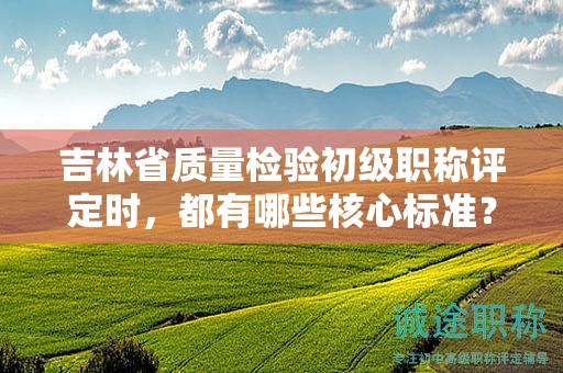 吉林省質(zhì)量檢驗初級職稱評定時，都有哪些核心標準？