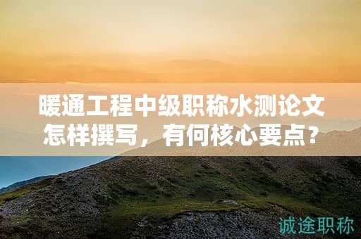 暖通工程中級職稱水測論文怎樣撰寫，有何核心要點？