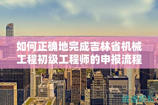 如何正確地完成吉林省機械工程初級工程師的申報流程？