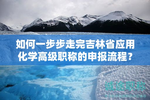 如何一步步走完吉林省應用化學高級職稱的申報流程？