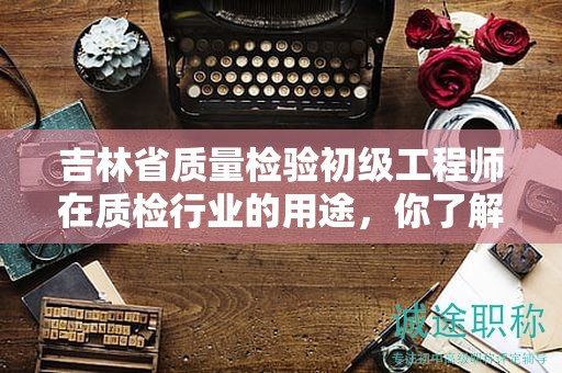 吉林省質量檢驗初級工程師在質檢行業(yè)的用途，你了解多少？