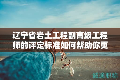 遼寧省巖土工程副高級(jí)工程師的評(píng)定標(biāo)準(zhǔn)如何幫助你更好地準(zhǔn)備？