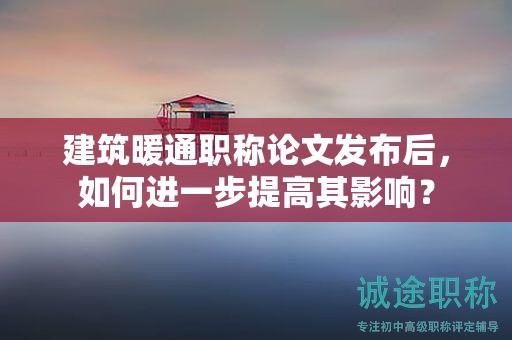 建筑暖通職稱論文發(fā)布后，如何進(jìn)一步提高其影響？