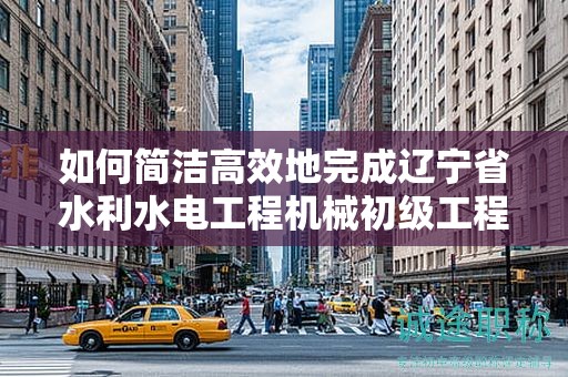 如何簡潔高效地完成遼寧省水利水電工程機械初級工程師的申報流程？