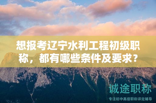 想報(bào)考遼寧水利工程初級(jí)職稱，都有哪些條件及要求？