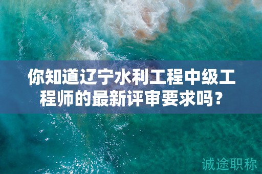 你知道遼寧水利工程中級(jí)工程師的最新評(píng)審要求嗎？