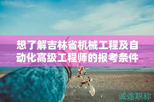 想了解吉林省機(jī)械工程及自動(dòng)化高級工程師的報(bào)考條件及要求嗎？