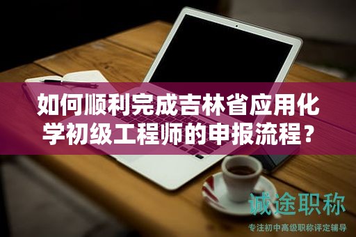 如何順利完成吉林省應(yīng)用化學初級工程師的申報流程？