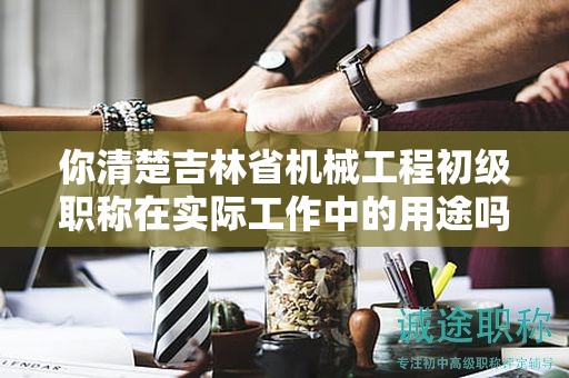 你清楚吉林省機械工程初級職稱在實際工作中的用途嗎？