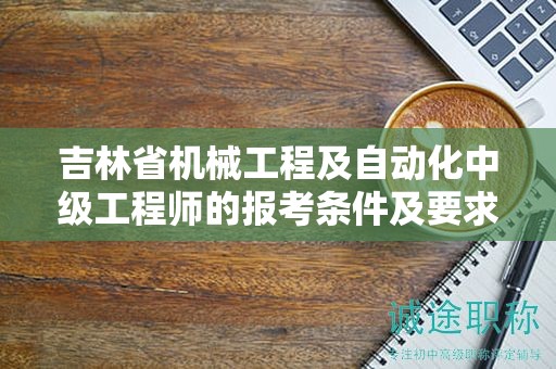 吉林省機械工程及自動化中級工程師的報考條件及要求，你了解嗎？