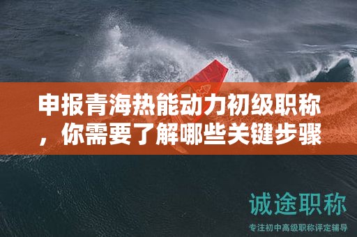 申報(bào)青海熱能動力初級職稱，你需要了解哪些關(guān)鍵步驟？