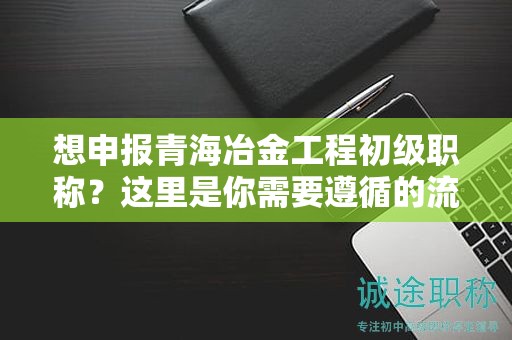 想申報青海冶金工程初級職稱？這里是你需要遵循的流程