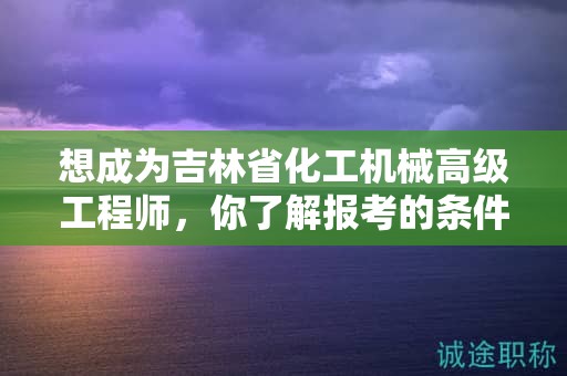 想成為吉林省化工機(jī)械高級(jí)工程師，你了解報(bào)考的條件和要求嗎？