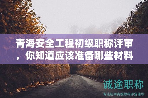 青海安全工程初級職稱評審，你知道應(yīng)該準(zhǔn)備哪些材料和條件嗎？