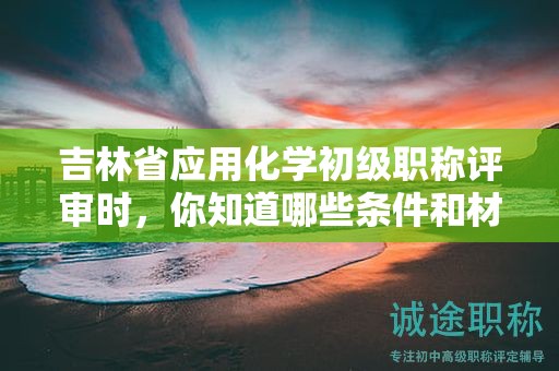 吉林省應(yīng)用化學(xué)初級(jí)職稱評(píng)審時(shí)，你知道哪些條件和材料是必須的？