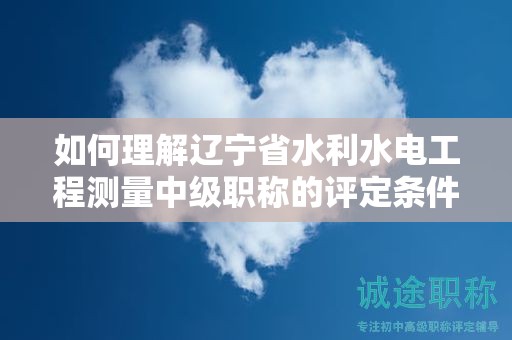 如何理解遼寧省水利水電工程測量中級職稱的評定條件及標(biāo)準(zhǔn)？