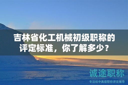 吉林省化工機(jī)械初級(jí)職稱的評(píng)定標(biāo)準(zhǔn)，你了解多少？