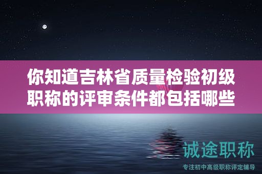 你知道吉林省質(zhì)量檢驗初級職稱的評審條件都包括哪些嗎？