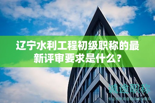 遼寧水利工程初級(jí)職稱的最新評(píng)審要求是什么？