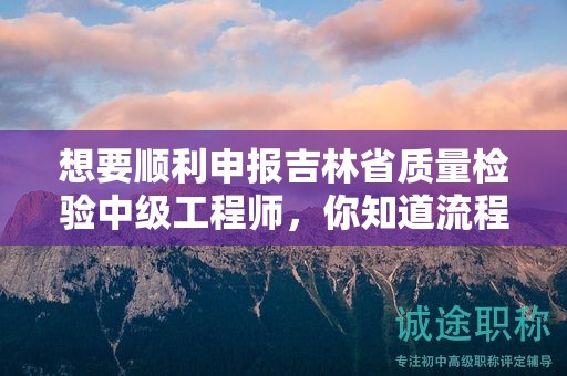 想要順利申報吉林省質(zhì)量檢驗中級工程師，你知道流程的關(guān)鍵步驟嗎？